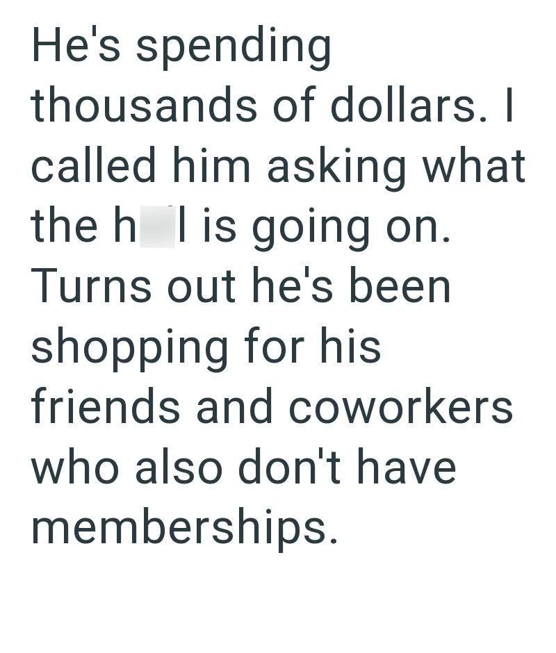 He's spending thousands of dollars. I called him asking what the h l is going on. Turns out he's been shopping for his friends and coworkers who also don't have memberships.
