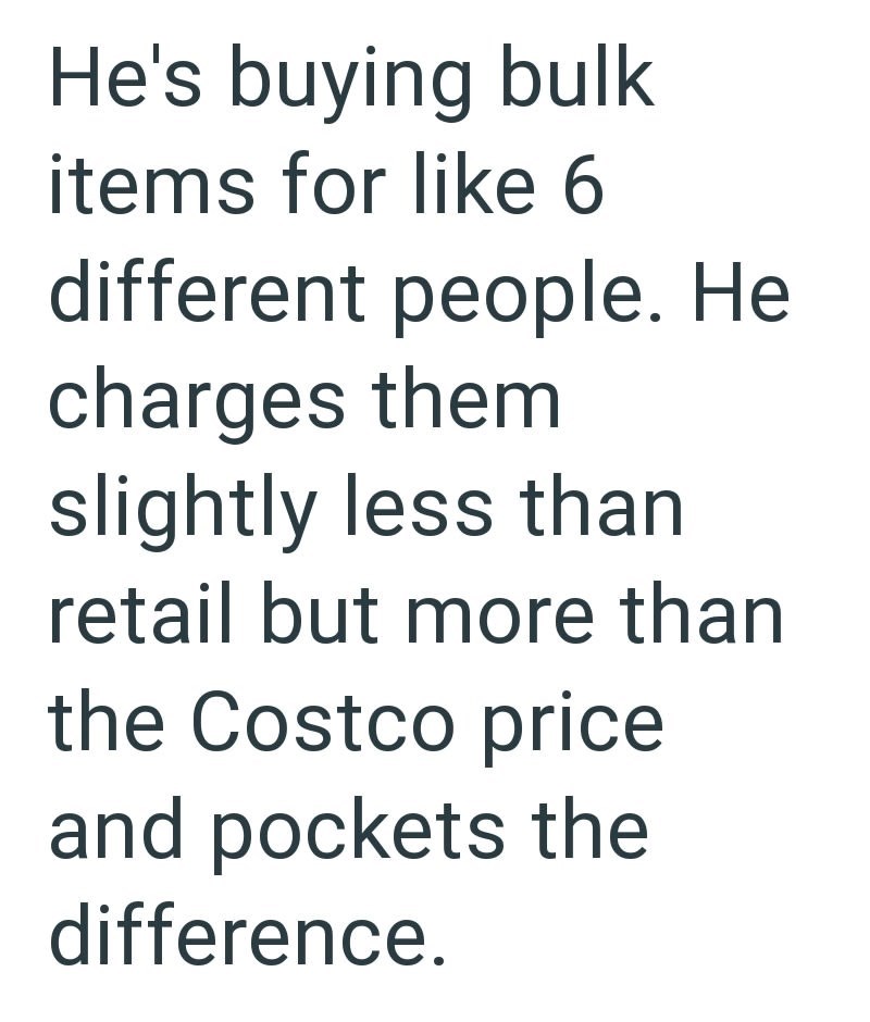 He's buying bulk items for like 6 different people. He charges them slightly less than retail but more than the Costco price and pockets the difference.