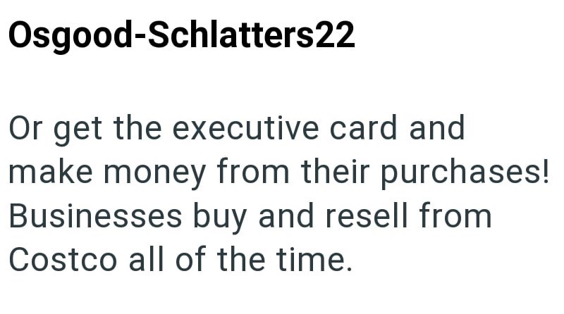 Osgood-Schlatters22 Or get the executive card and make money from their purchases! Businesses buy and resell from Costco all of the time.