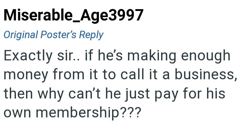 Miserable_Age3997 Original Poster's Reply Exactly sir.. if he's making enough money from it to call it a business, then why can't he just pay for his own membership???