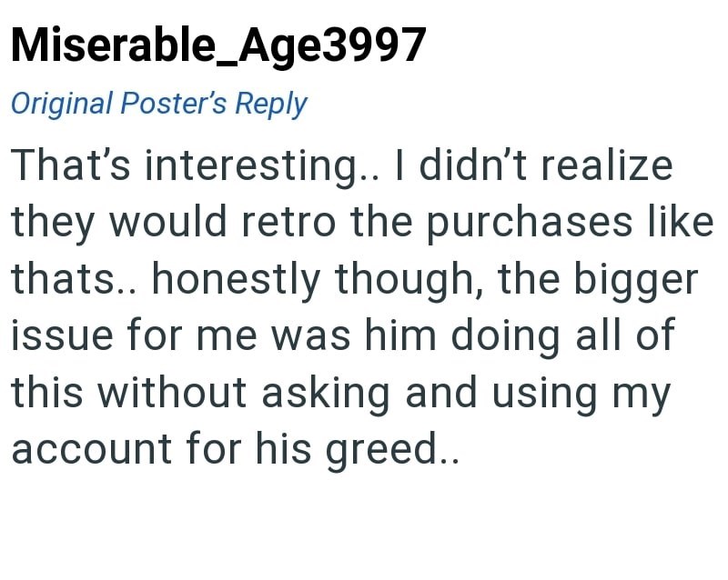 Miserable_Age3997 Original Poster's Reply That's interesting.. I didn't realize they would retro the purchases like thats.. honestly though, the bigger issue for me was him doing all of this without asking and using my account for his greed..