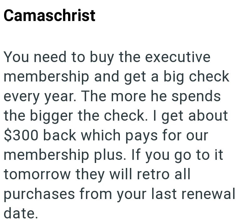 Camaschrist You need to buy the executive membership and get a big check every year. The more he spends the bigger the check. I get about $300 back which pays for our membership plus. If you go to it tomorrow they will retro all purchases from your last renewal date.