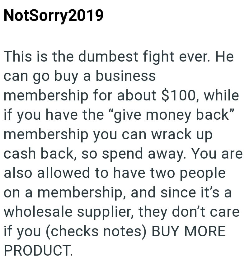 NotSorry2019 This is the dumbest fight ever. He can go buy a business membership for about $100, while if you have the "give money back" membership you can wrack up cash back, so spend away. You are also allowed to have two people on a membership, and since it's a wholesale supplier, they don't care if you (checks notes) BUY MORE PRODUCT.