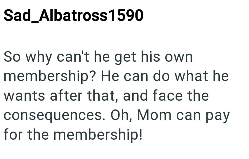 Sad_Albatross 1590 So why can't he get his own membership? He can do what he wants after that, and face the consequences. Oh, Mom can pay for the membership!
