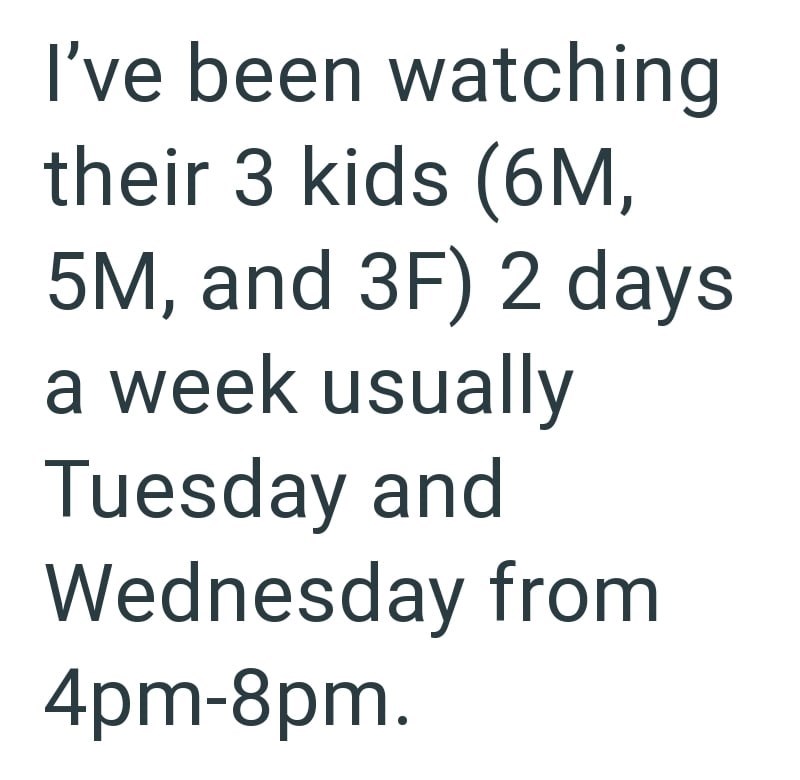 I've been watching their 3 kids (6M, 5M, and 3F) 2 days a week usually Tuesday and Wednesday from 4pm-8pm.