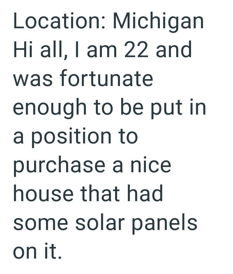 Location: Michigan Hi all, I am 22 and was fortunate enough to be put in a position to purchase a nice house that had some solar panels on it.