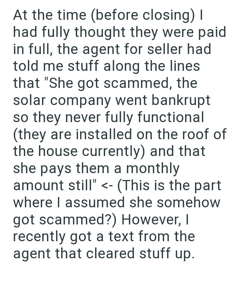 At the time (before closing) I had fully thought they were paid in full, the agent for seller had told me stuff along the lines that "She got scammed, the solar company went bankrupt so they never fully functional (they are installed on the roof of the house currently) and that she pays them a monthly amount still" <- (This is the part where I assumed she somehow got scammed?) However, I recently got a text from the agent that cleared stuff up.