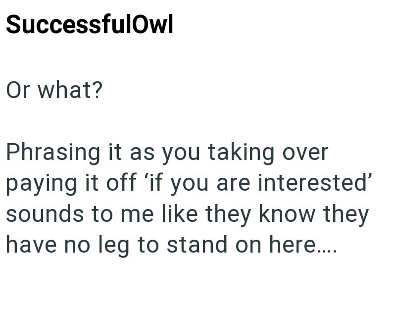 SuccessfulOwl Or what? Phrasing it as you taking over paying it off 'if you are interested' sounds to me like they know they have no leg to stand on here....