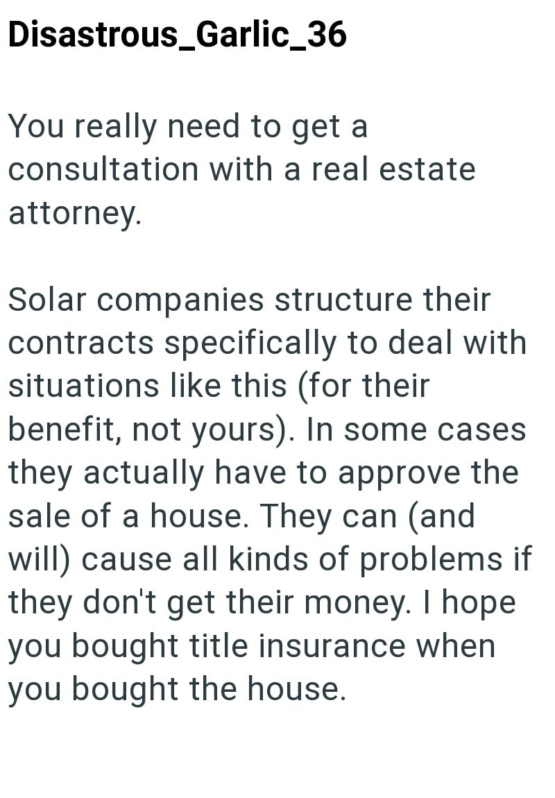 Disastrous_Garlic_36 You really need to get a consultation with a real estate attorney. Solar companies structure their contracts specifically to deal with situations like this (for their benefit, not yours). In some cases they actually have to approve the sale of a house. They can (and will) cause all kinds of problems if they don't get their money. I hope you bought title insurance when you bought the house.