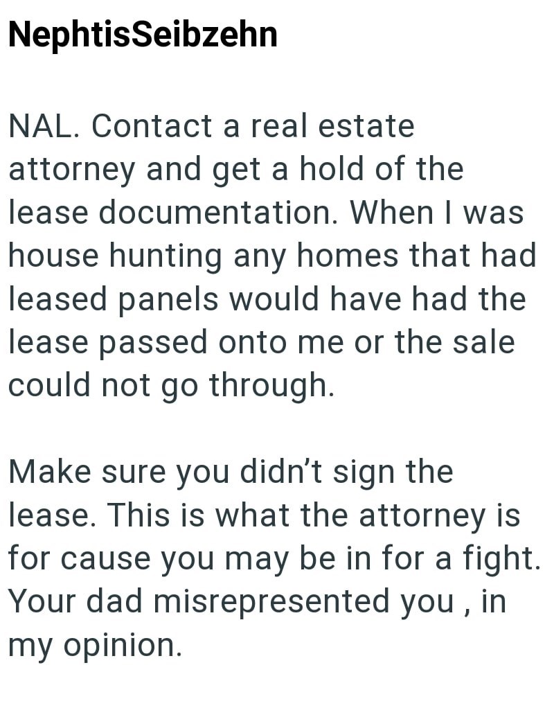NephtisSeibzehn NAL. Contact a real estate attorney and get a hold of the lease documentation. When I was house hunting any homes that had leased panels would have had the lease passed onto me or the sale could not go through. Make sure you didn't sign the lease. This is what the attorney is for cause you may be in for a fight. Your dad misrepresented you, in my opinion.