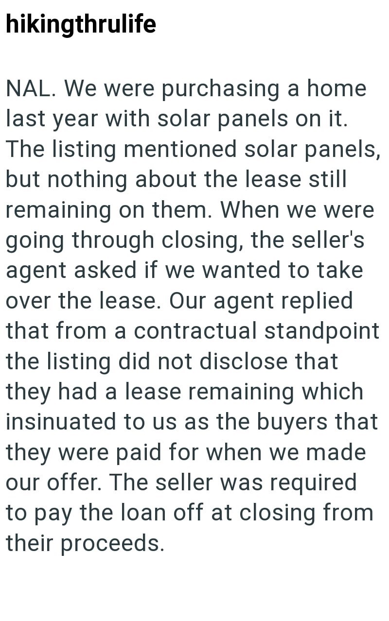 hikingthrulife NAL. We were purchasing a home last year with solar panels on it. The listing mentioned solar panels, but nothing about the lease still remaining on them. When we were going through closing, the seller's agent asked if we wanted to take over the lease. Our agent replied that from a contractual standpoint the listing did not disclose that they had a lease remaining which insinuated to us as the buyers that they were paid for when we made our offer. The seller was required to pay th