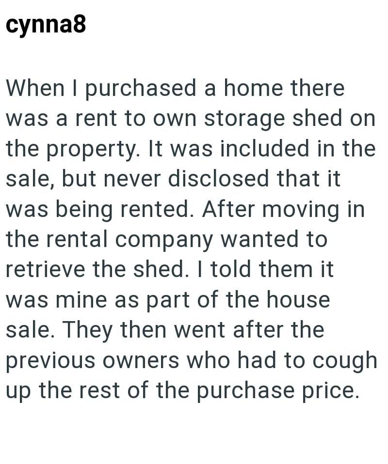 cynna8 When I purchased a home there was a rent to own storage shed on the property. It was included in the sale, but never disclosed that it was being rented. After moving in the rental company wanted to retrieve the shed. I told them it was mine as part of the house sale. They then went after the previous owners who had to cough up the rest of the purchase price.