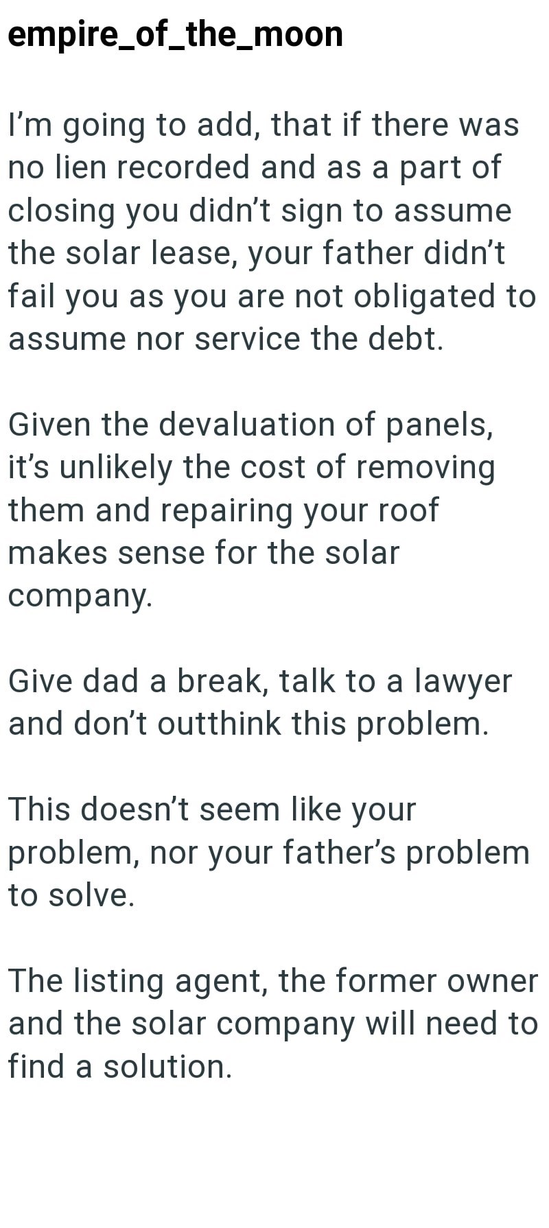 empire_of_the_moon I'm going to add, that if there was no lien recorded and as a part of closing you didn't sign to assume the solar lease, your father didn't fail you as you are not obligated to assume nor service the debt. Given the devaluation of panels, it's unlikely the cost of removing them and repairing your roof makes sense for the solar company. Give dad a break, talk to a lawyer and don't outthink this problem. This doesn't seem like your problem, nor your father's problem to solve. Th