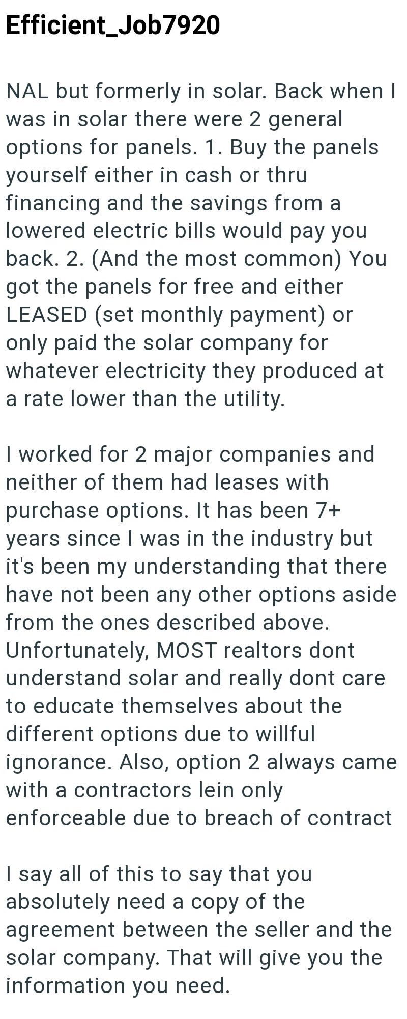 Efficient_Job7920 NAL but formerly in solar. Back when I was in solar there were 2 general options for panels. 1. Buy the panels yourself either in cash or thru financing and the savings from a lowered electric bills would pay you back. 2. (And the most common) You got the panels for free and either LEASED (set monthly payment) or only paid the solar company for whatever electricity they produced at a rate lower than the utility. I worked for 2 major companies and neither of them had leases with