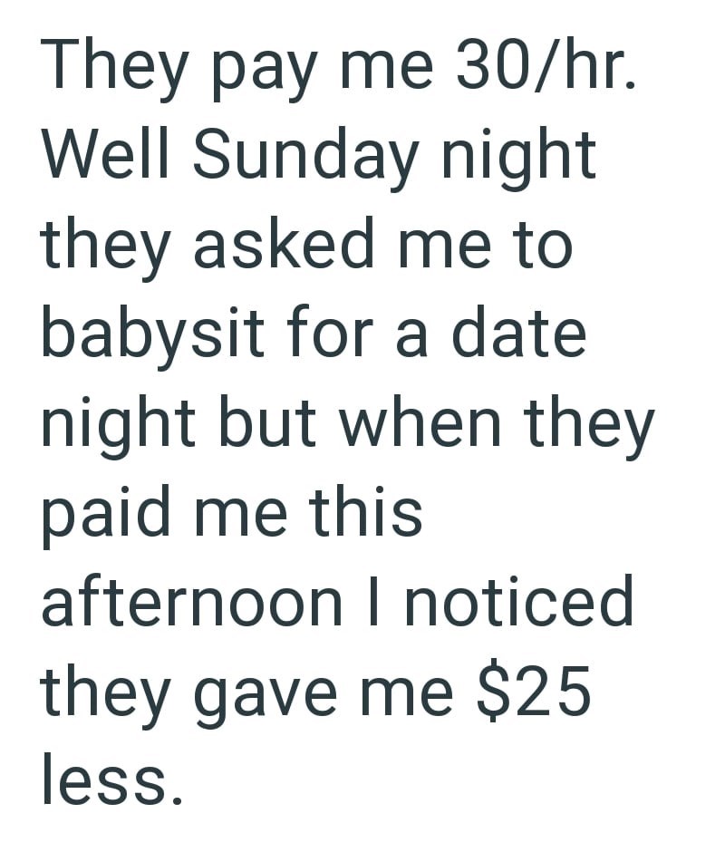 They pay me 30/hr. Well Sunday night they asked me to babysit for a date night but when they paid me this afternoon I noticed they gave me $25 less.