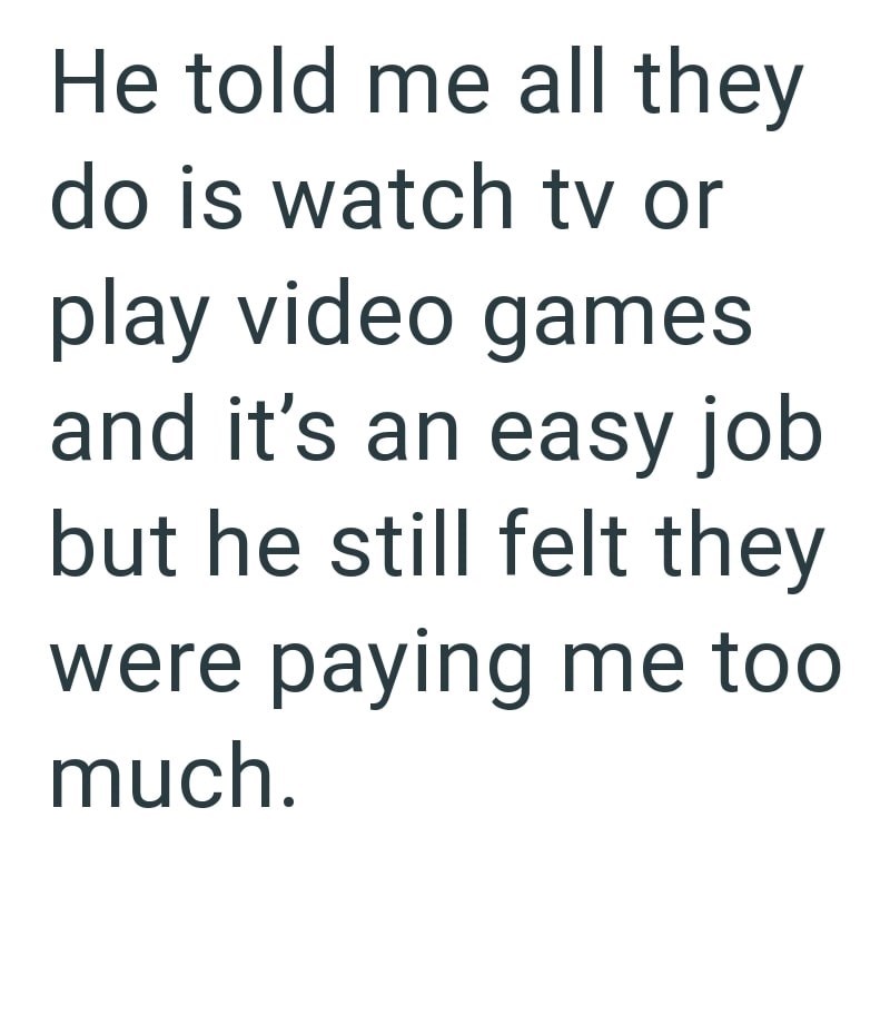 He told me all they do is watch tv or play video games and it's an easy job but he still felt they were paying me too much.
