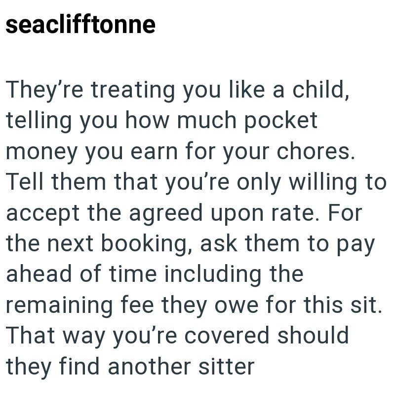 seaclifftonne They're treating you like a child, telling you how much pocket money you earn for your chores. Tell them that you're only willing to accept the agreed upon rate. For the next booking, ask them to pay ahead of time including the remaining fee they owe for this sit. That way you're covered should they find another sitter