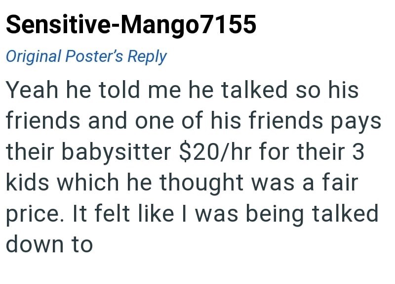 Sensitive-Mango7155 Original Poster's Reply Yeah he told me he talked so his friends and one of his friends pays their babysitter $20/hr for their 3 kids which he thought was a fair price. It felt like I was being talked down to