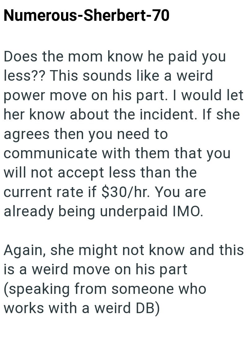 Numerous-Sherbert-70 Does the mom know he paid you less?? This sounds like a weird power move on his part. I would let her know about the incident. If she agrees then you need to communicate with them that you will not accept less than the current rate if $30/hr. You are already being underpaid IMO. Again, she might not know and this is a weird move on his part (speaking from someone who works with a weird DB)