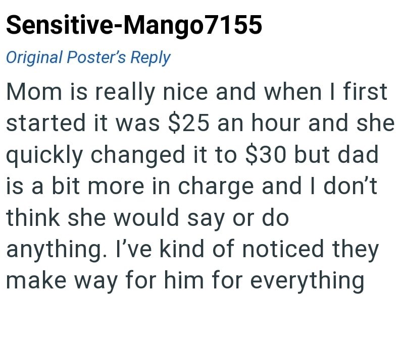 Sensitive-Mango7155 Original Poster's Reply Mom is really nice and when I first started it was $25 an hour and she quickly changed it to $30 but dad is a bit more in charge and I don't think she would say or do anything. I've kind of noticed they make way for him for everything