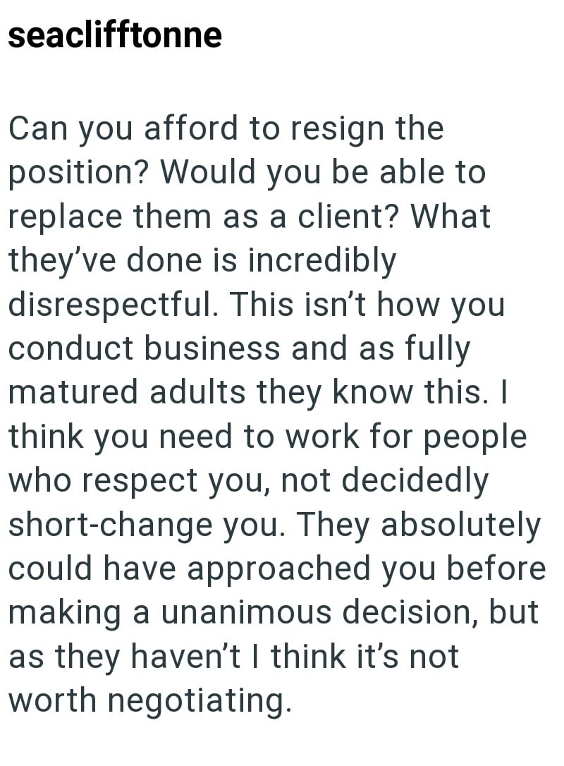 seaclifftonne Can you afford to resign the position? Would you be able to replace them as a client? What they've done is incredibly disrespectful. This isn't how you conduct business and as fully matured adults they know this. I think you need to work for people who respect you, not decidedly short-change you. They absolutely could have approached you before making a unanimous decision, but as they haven't I think it's not worth negotiating.