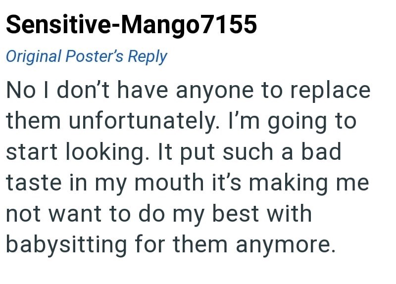 Sensitive-Mango7155 Original Poster's Reply No I don't have anyone to replace them unfortunately. I'm going to start looking. It put such a bad taste in my mouth it's making me not want to do my best with babysitting for them anymore.