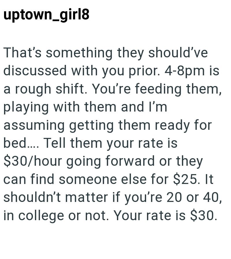uptown_girl8 That's something they should've discussed with you prior. 4-8pm is a rough shift. You're feeding them, playing with them and I'm assuming getting them ready for bed.... Tell them your rate is $30/hour going forward or they can find someone else for $25. It shouldn't matter if you're 20 or 40, in college or not. Your rate is $30.