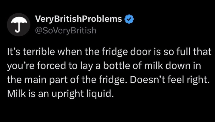 + Very BritishProblems @SoVeryBritish It's terrible when the fridge door is so full that you're forced to lay a bottle of milk down in the main part of the fridge. Doesn't feel right. Milk is an upright liquid.