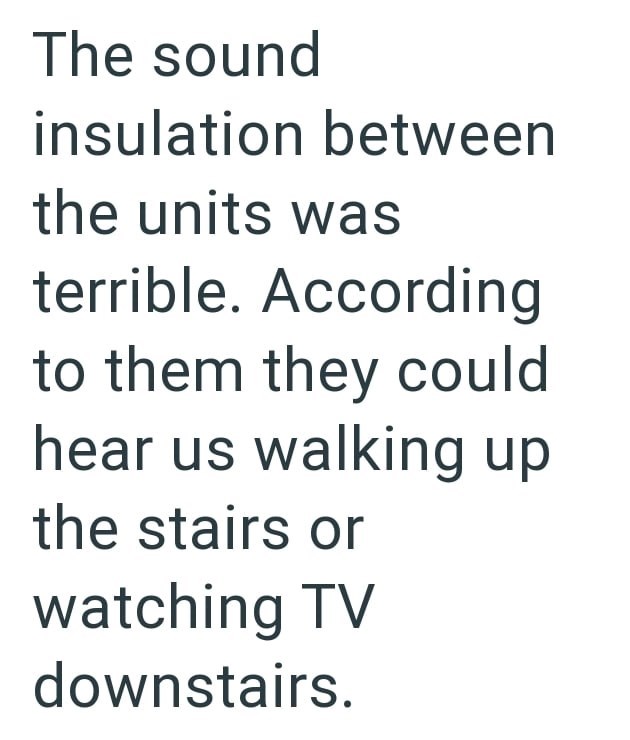 The sound insulation between the units was terrible. According to them they could hear us walking up the stairs or watching TV downstairs.
