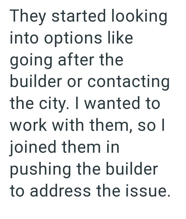 They started looking into options like going after the builder or contacting the city. I wanted to work with them, so I joined them in pushing the builder to address the issue.