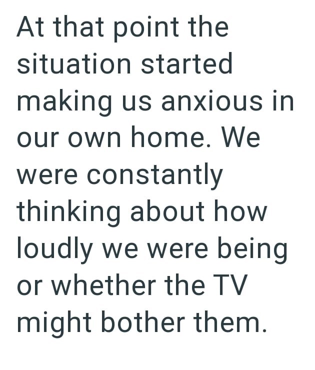 At that point the situation started making us anxious in our own home. We were constantly thinking about how loudly we were being or whether the TV might bother them.