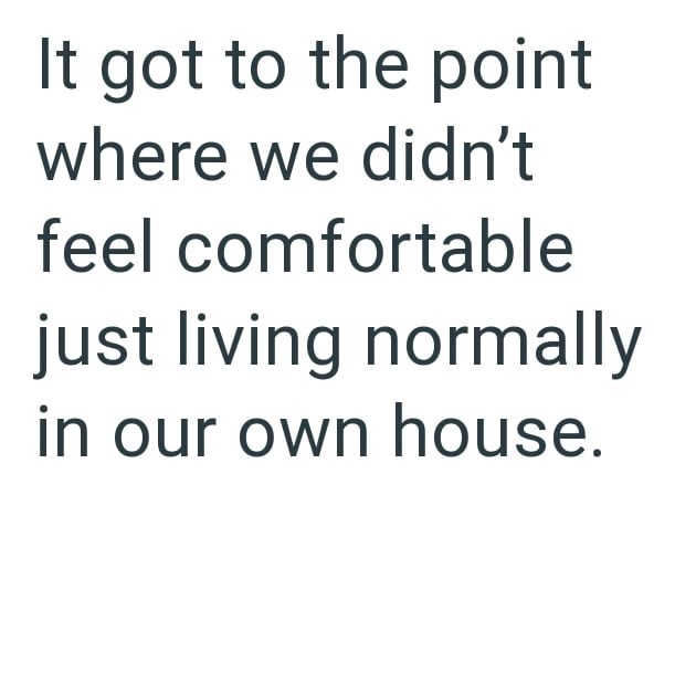 It got to the point where we didn't feel comfortable just living normally in our own house.