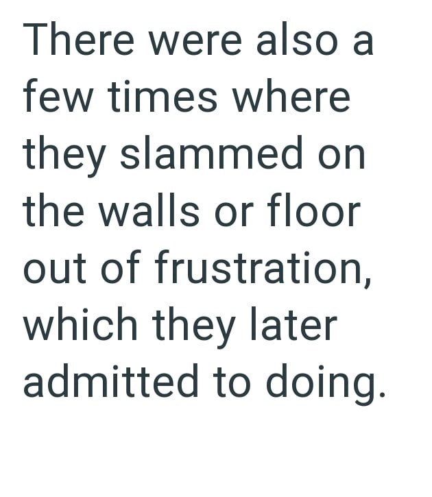 There were also a few times where they slammed on the walls or floor out of frustration, which they later admitted to doing.