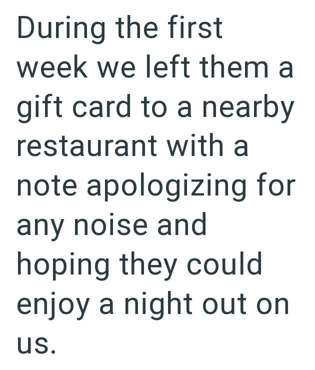 During the first week we left them a gift card to a nearby restaurant with a note apologizing for any noise and hoping they could enjoy a night out on us.