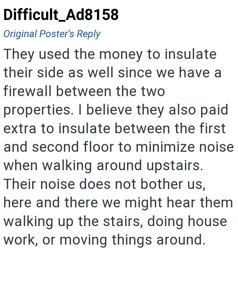 Difficult Ad8158 Original Poster's Reply They used the money to insulate their side as well since we have a firewall between the two properties. I believe they also paid extra to insulate between the first and second floor to minimize noise when walking around upstairs. Their noise does not bother us, here and there we might hear them walking up the stairs, doing house work, or moving things around.