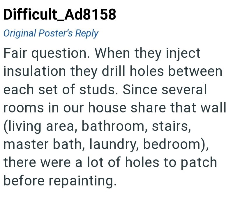 Difficult Ad8158 Original Poster's Reply Fair question. When they inject insulation they drill holes between each set of studs. Since several rooms in our house share that wall (living area, bathroom, stairs, master bath, laundry, bedroom), there were a lot of holes to patch before repainting.