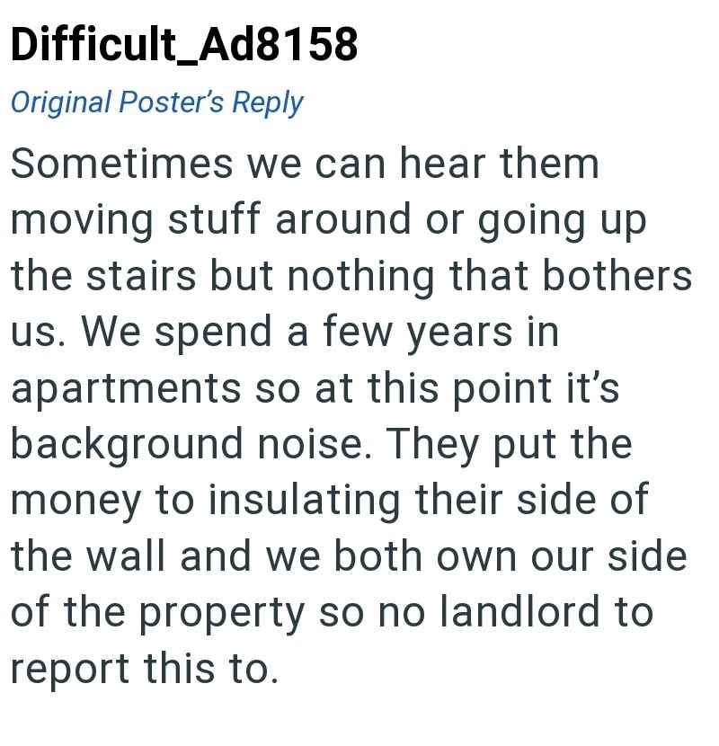Difficult Ad8158 Original Poster's Reply Sometimes we can hear them moving stuff around or going up the stairs but nothing that bothers us. We spend a few years in apartments so at this point it's background noise. They put the money to insulating their side of the wall and we both own our side of the property so no landlord to report this to.