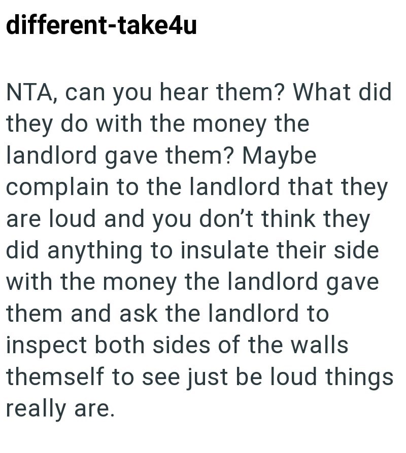 different-take4u NTA, can you hear them? What did they do with the money the landlord gave them? Maybe complain to the landlord that they are loud and you don't think they did anything to insulate their side with the money the landlord gave them and ask the landlord to inspect both sides of the walls themself to see just be loud things really are.
