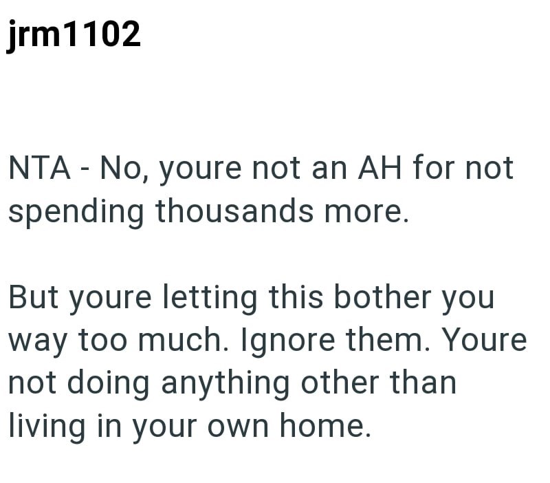 jrm1102 NTA - No, youre not an AH for not spending thousands more. But youre letting this bother you way too much. Ignore them. Youre not doing anything other than living in your own home.