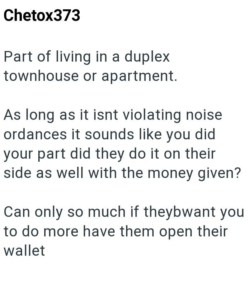 Chetox373 Part of living in a duplex townhouse or apartment. As long as it isnt violating noise ordances it sounds like you did your part did they do it on their side as well with the money given? Can only so much if theybwant you to do more have them open their wallet