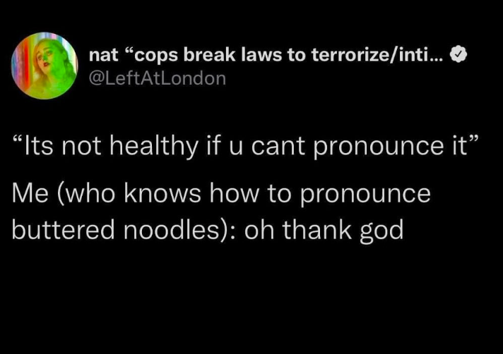 nat "cops break laws to terrorize/inti... @LeftAtLondon "Its not healthy if u cant pronounce it” Me (who knows how to pronounce buttered noodles): oh thank god