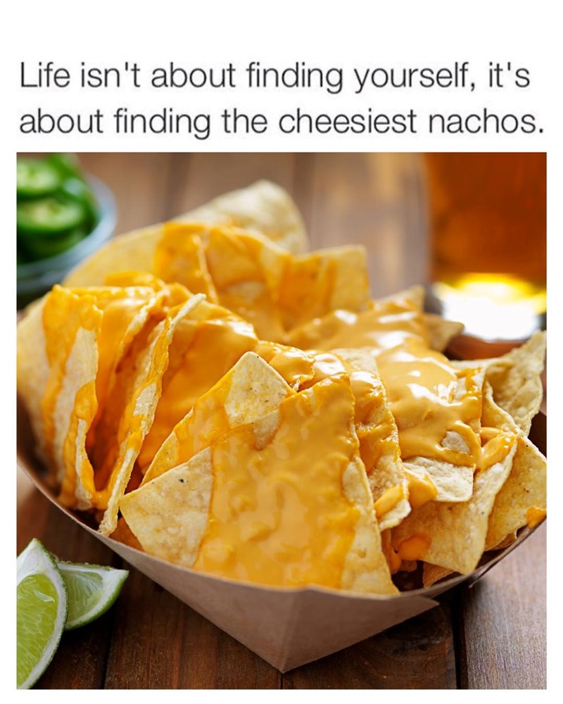 Life isn't about finding yourself, it's about finding the cheesiest nachos.