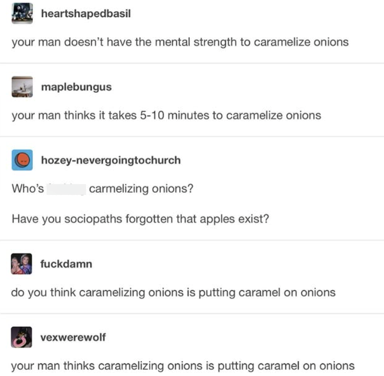 heartshaped basil your man doesn't have the mental strength to caramelize onions maplebungus your man thinks it takes 5-10 minutes to caramelize onions Who's hozey-nevergoingtochurch carmelizing onions? Have you sociopaths forgotten that apples exist? fuckdamn do you think caramelizing onions is putting caramel on onions vexwerewolf your man thinks caramelizing onions is putting caramel on onions