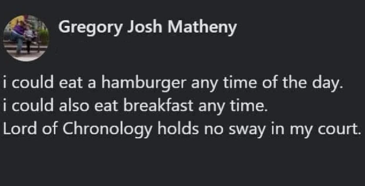 Gregory Josh Matheny i could eat a hamburger any time of the day. i could also eat breakfast any time. Lord of Chronology holds no sway in my court.