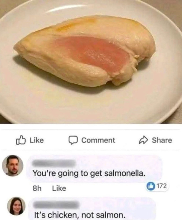Like Comment Share You're going to get salmonella. 8h Like It's chicken, not salmon. 172