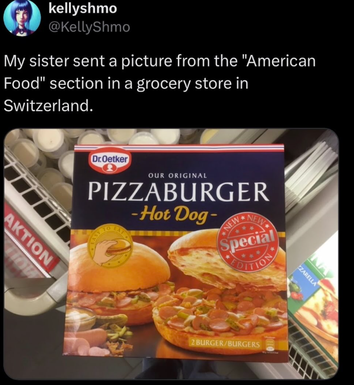 kellyshmo @KellyShmo My sister sent a picture from the "American Food" section in a grocery store in Switzerland. AKTION HOW Dr.Oetker OUR ORIGINAL PIZZABURGER -Hot Dog- NEW NEW Special EDITION 2 BURGER/BURGERS ZARELLA