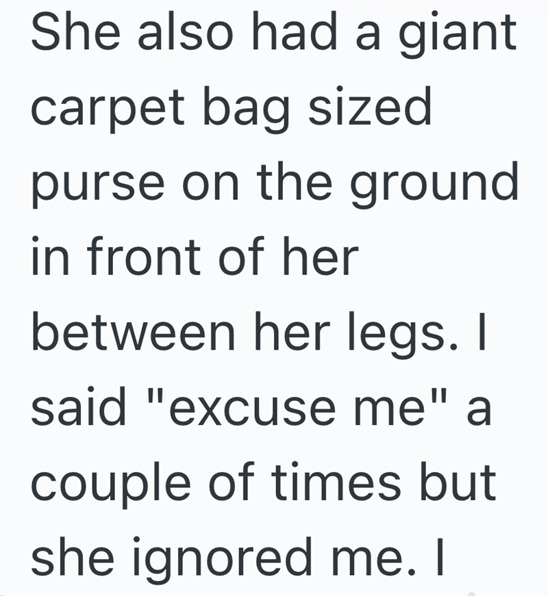 She also had a giant carpet bag sized purse on the ground in front of her between her legs. I said "excuse me" a couple of times but she ignored me. I