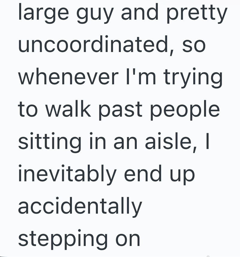 large guy and pretty uncoordinated, so whenever I'm trying to walk past people sitting in an aisle, I inevitably end up accidentally stepping on