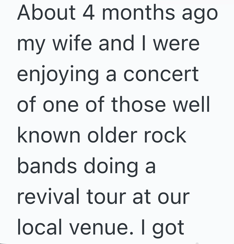About 4 months ago my wife and I were enjoying a concert of one of those well known older rock bands doing a revival tour at our local venue. I got