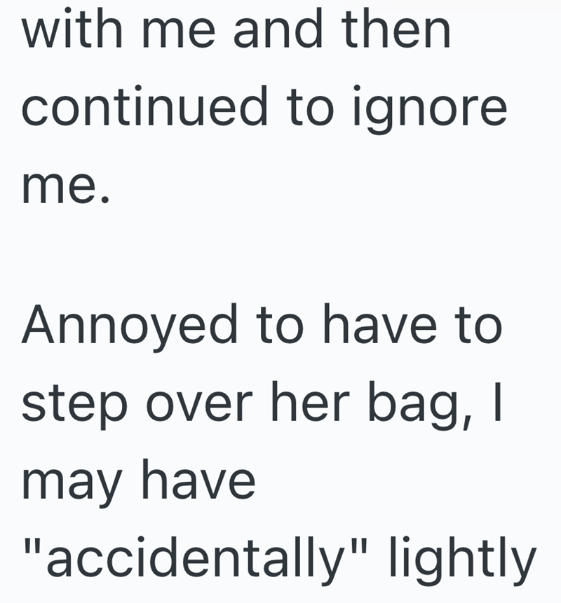 with me and then continued to ignore me. Annoyed to have to step over her bag, I may have "accidentally" lightly